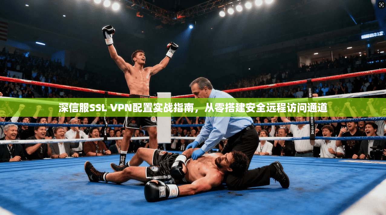 深信服SSL VPN配置实战指南，从零搭建安全远程访问通道