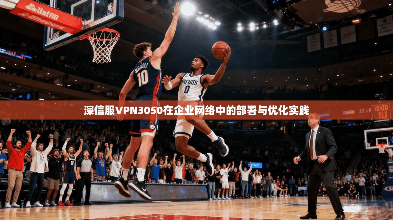 深信服VPN3050在企业网络中的部署与优化实践