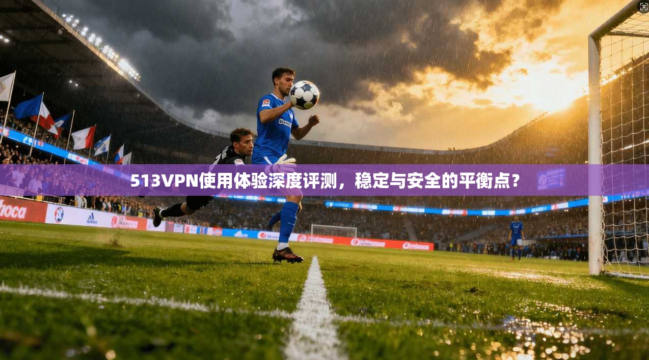 513VPN使用体验深度评测，稳定与安全的平衡点？