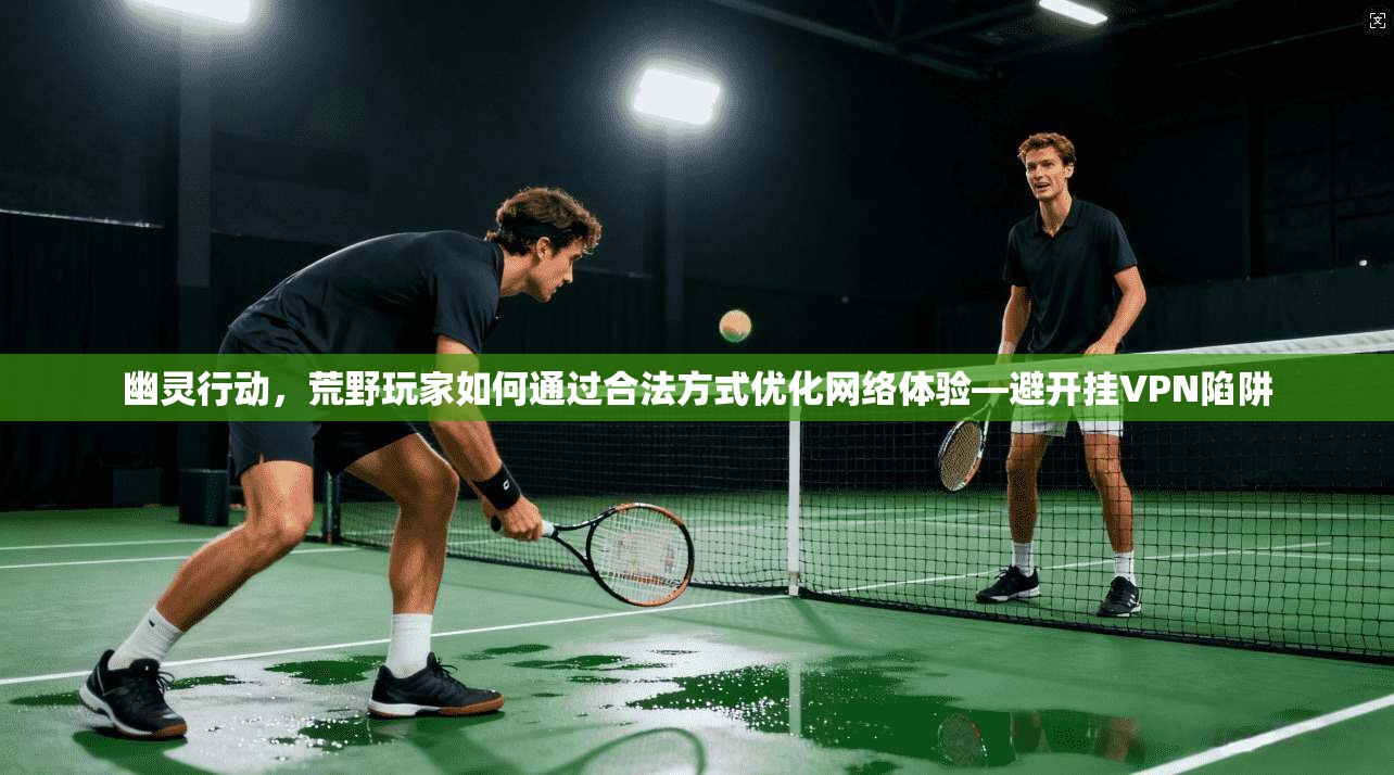 幽灵行动，荒野玩家如何通过合法方式优化网络体验—避开挂VPN陷阱