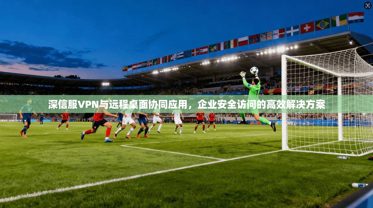 深信服VPN与远程桌面协同应用，企业安全访问的高效解决方案