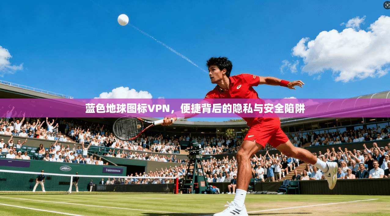 蓝色地球图标VPN，便捷背后的隐私与安全陷阱