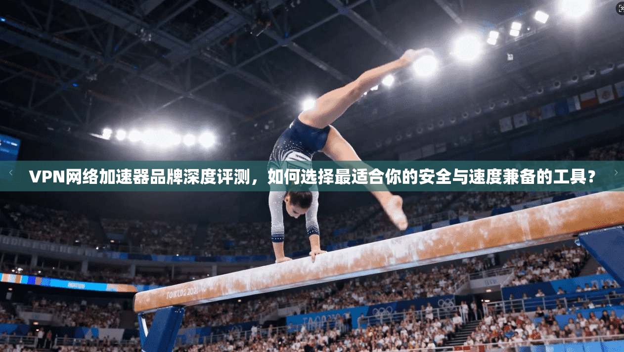 VPN网络加速器品牌深度评测，如何选择最适合你的安全与速度兼备的工具？