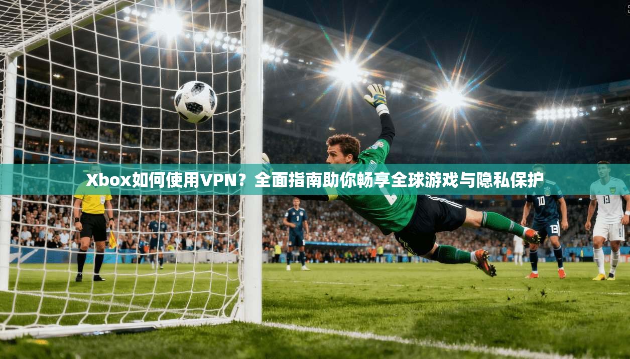 Xbox如何使用VPN？全面指南助你畅享全球游戏与隐私保护