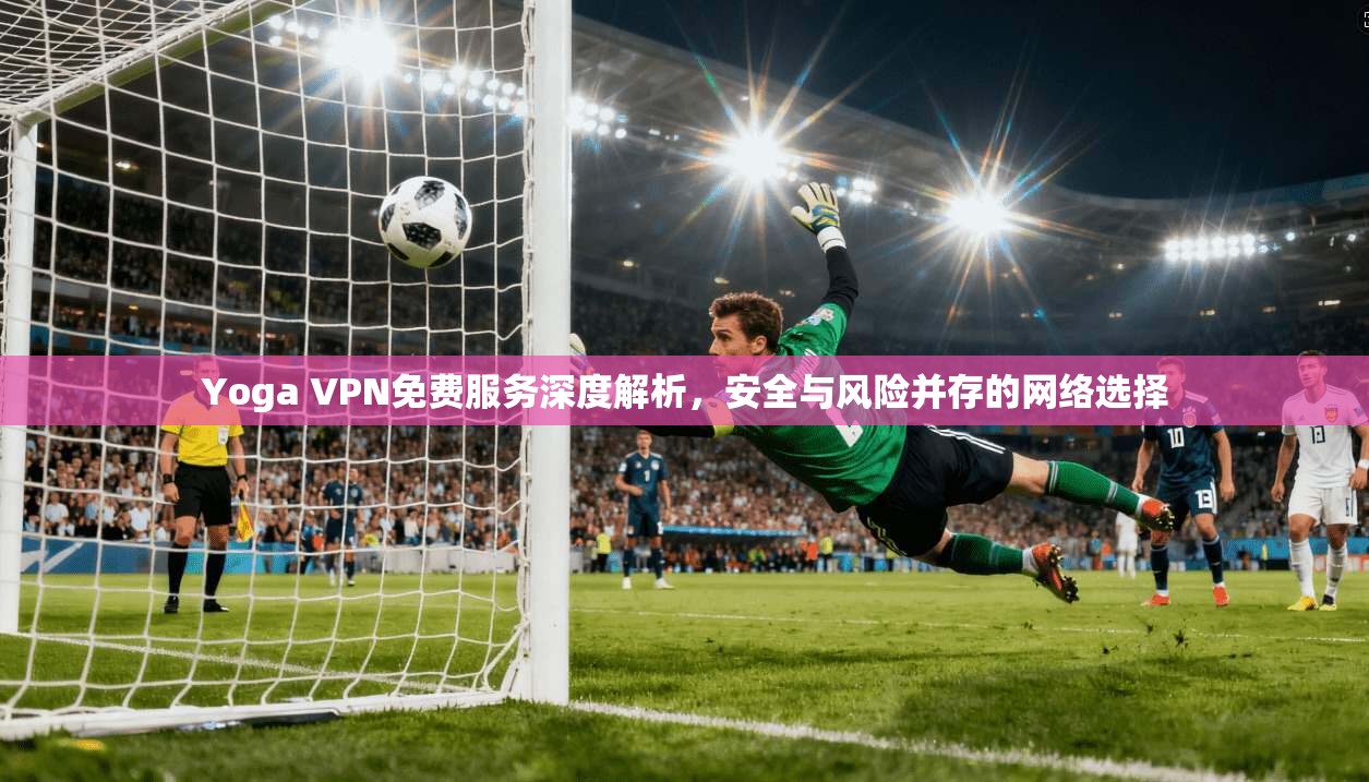 Yoga VPN免费服务深度解析，安全与风险并存的网络选择