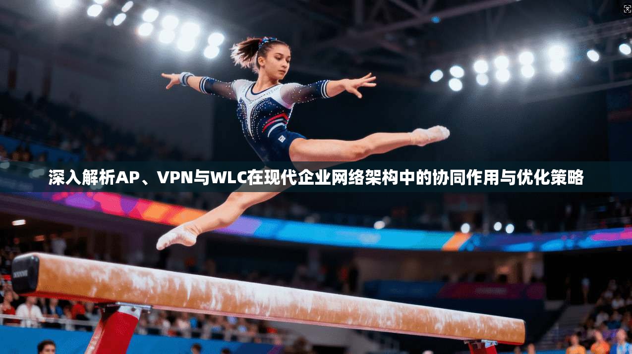 深入解析AP、VPN与WLC在现代企业网络架构中的协同作用与优化策略
