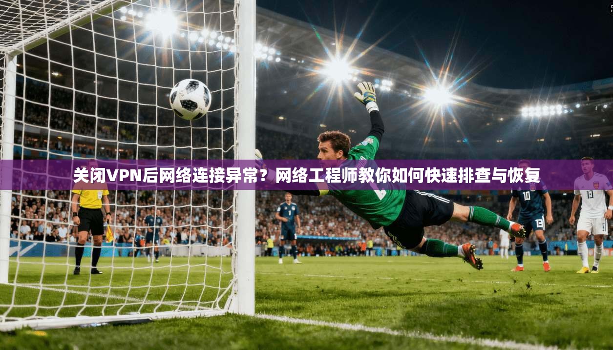 关闭VPN后网络连接异常？网络工程师教你如何快速排查与恢复