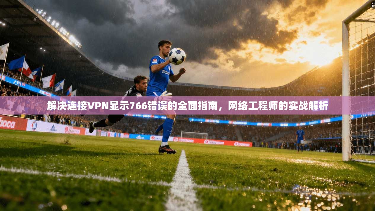 解决连接VPN显示766错误的全面指南，网络工程师的实战解析