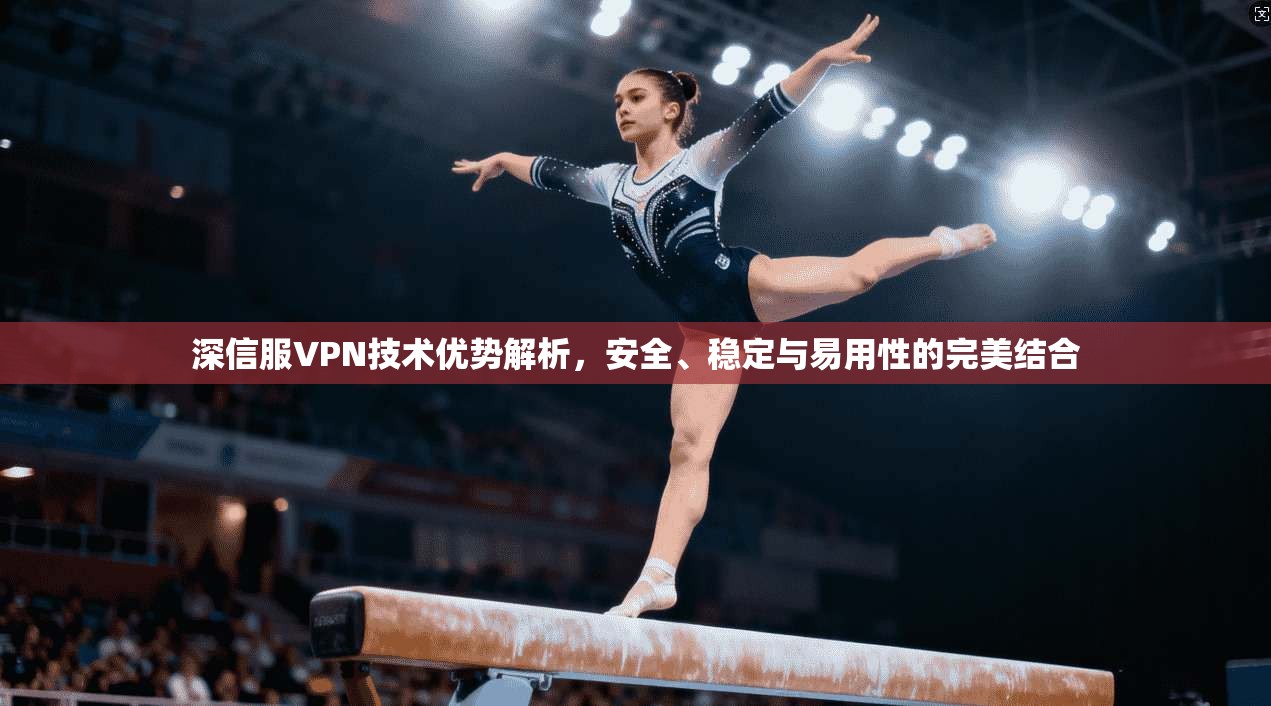 深信服VPN技术优势解析，安全、稳定与易用性的完美结合
