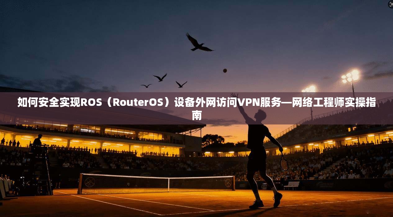 如何安全实现ROS（RouterOS）设备外网访问VPN服务—网络工程师实操指南