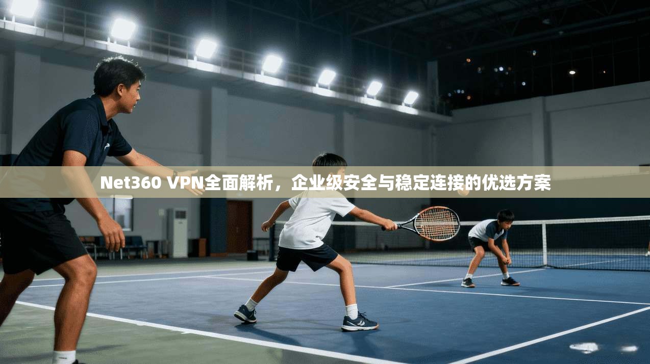 Net360 VPN全面解析，企业级安全与稳定连接的优选方案