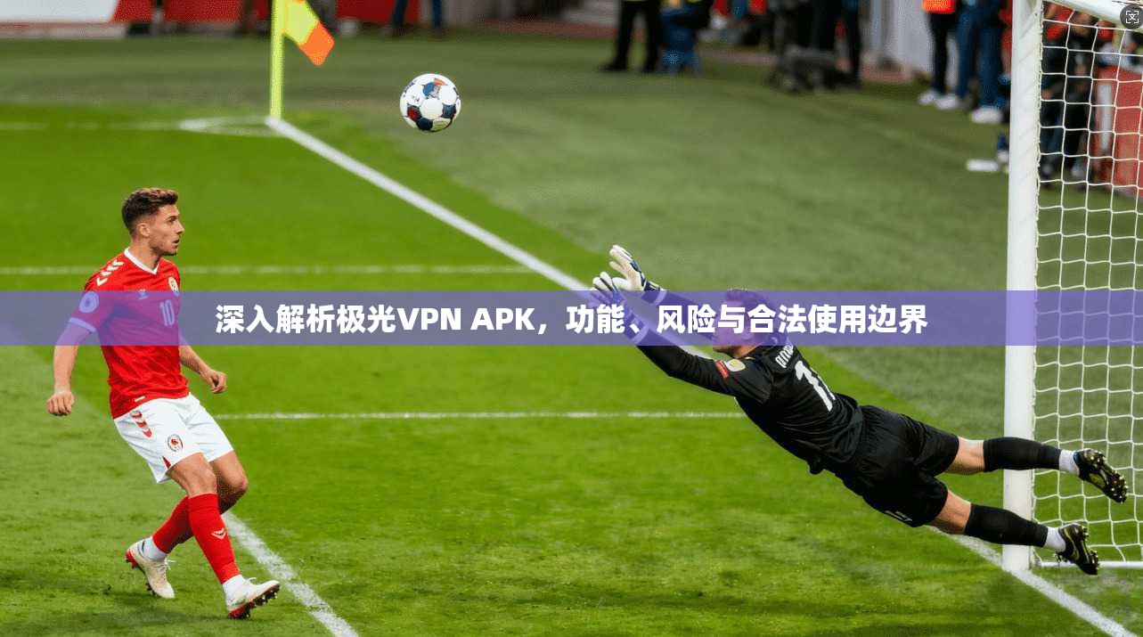 深入解析极光VPN APK，功能、风险与合法使用边界