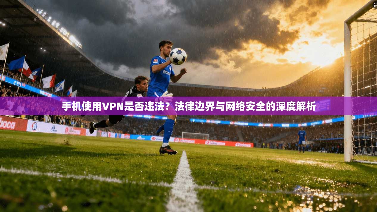 手机使用VPN是否违法？法律边界与网络安全的深度解析