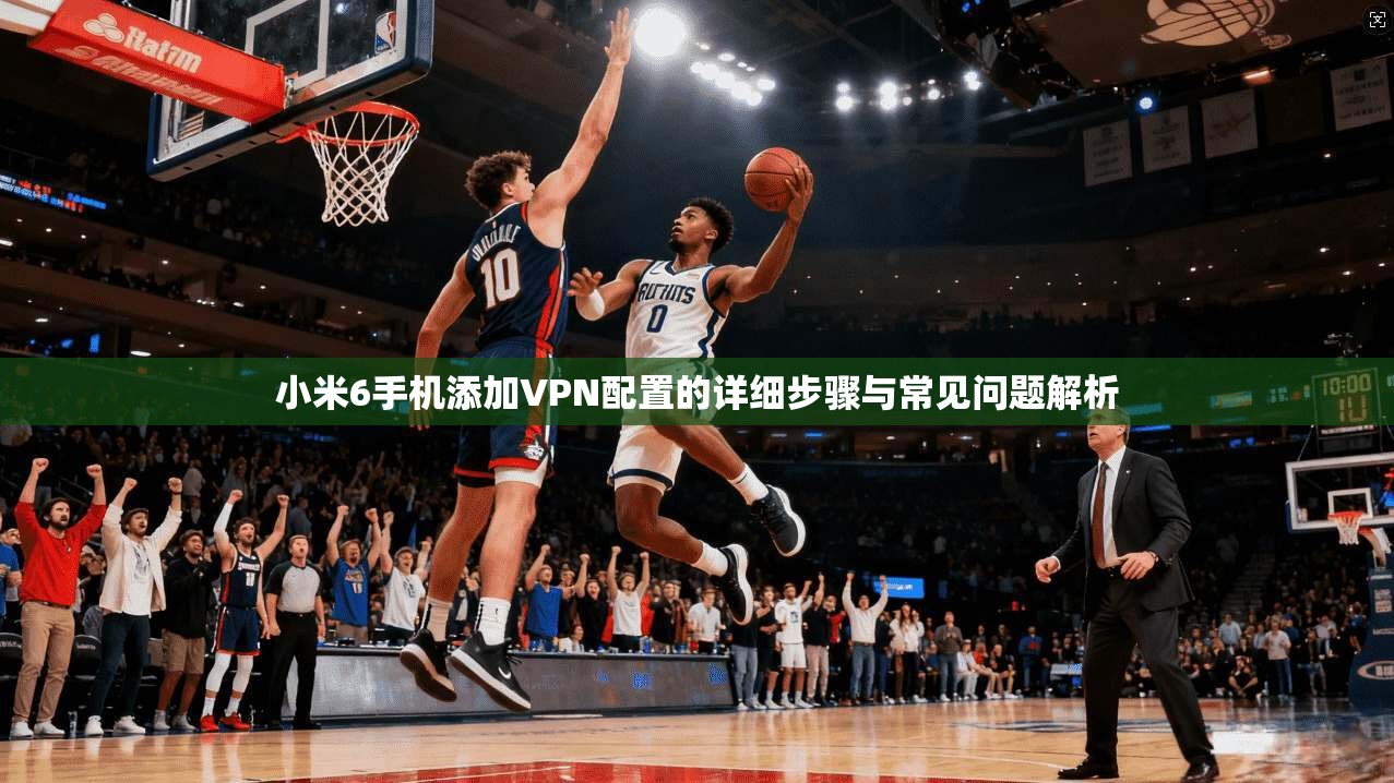 小米6手机添加VPN配置的详细步骤与常见问题解析