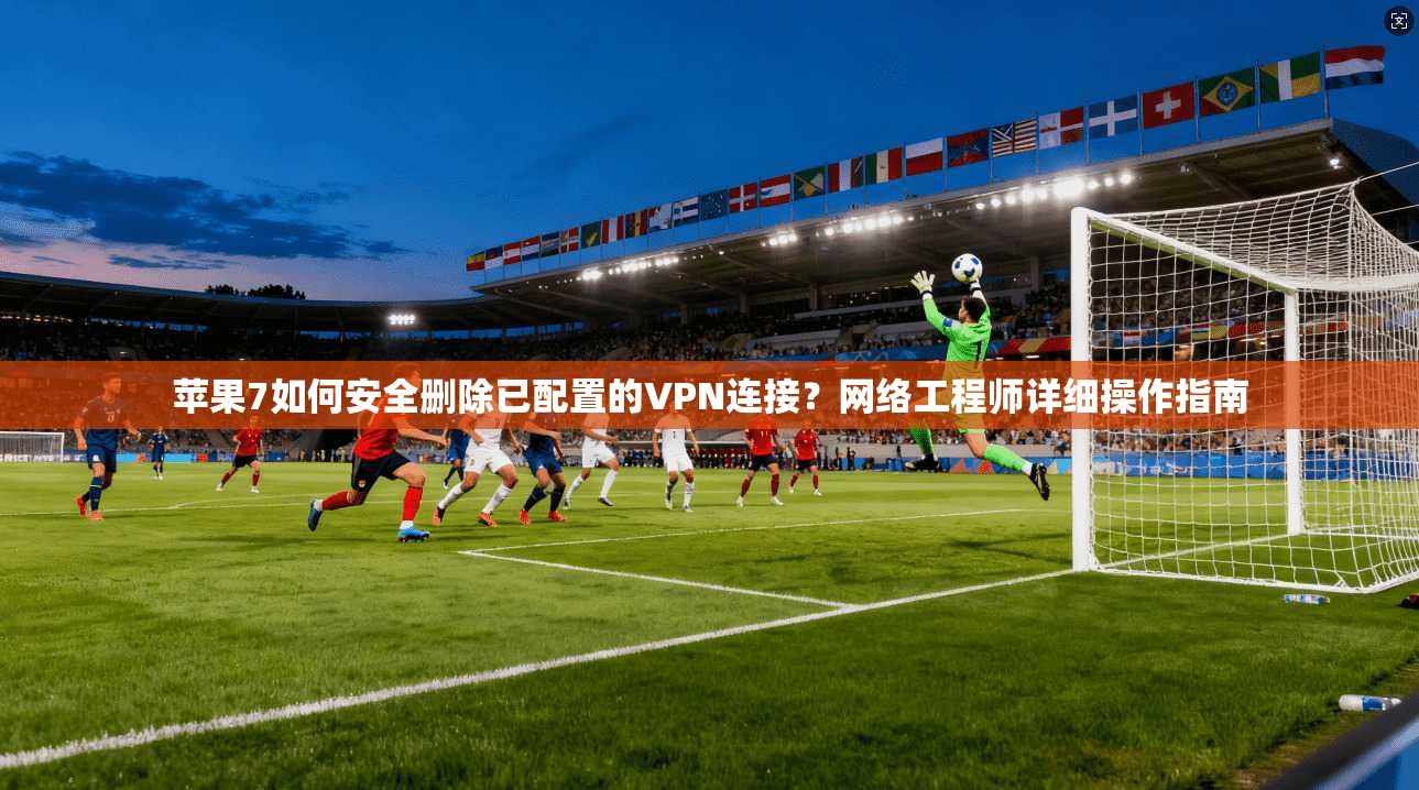 苹果7如何安全删除已配置的VPN连接？网络工程师详细操作指南