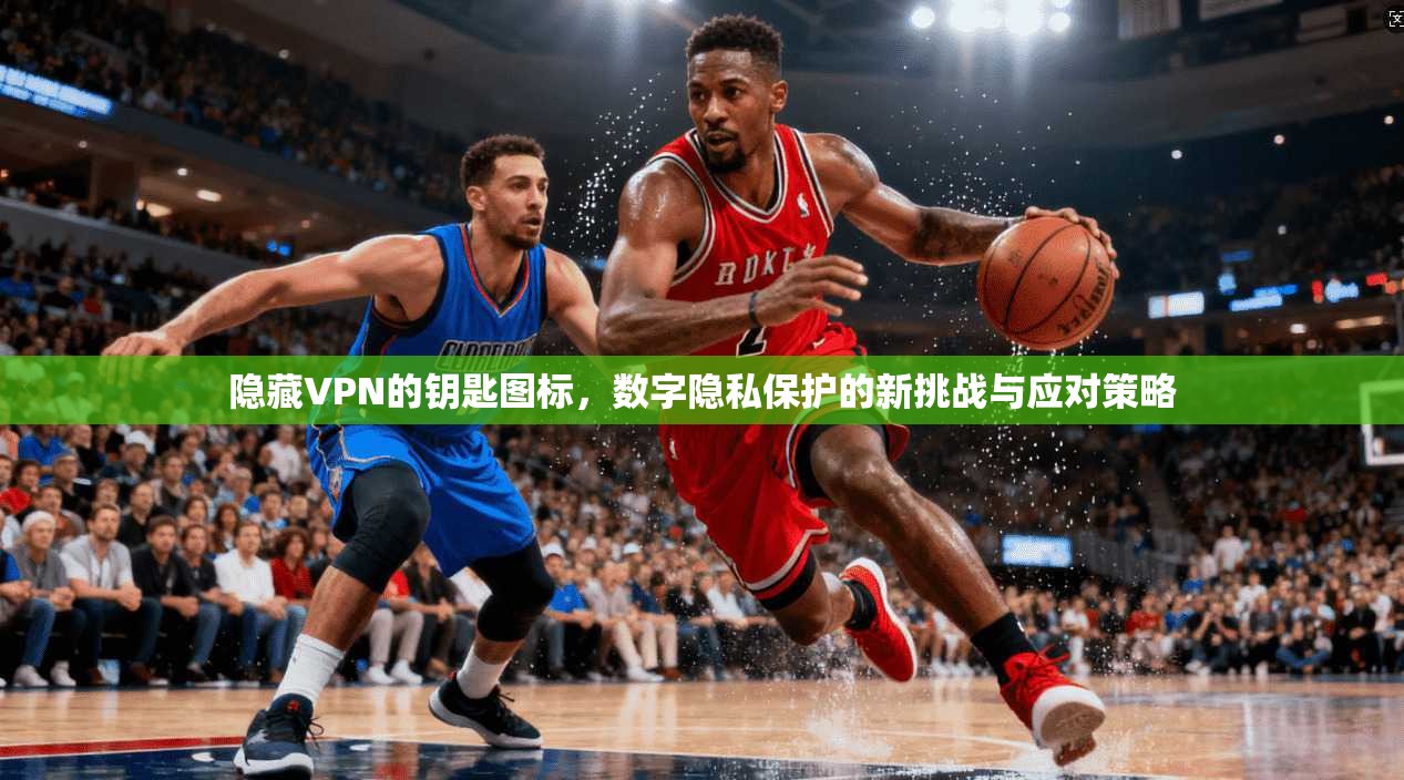 隐藏VPN的钥匙图标，数字隐私保护的新挑战与应对策略