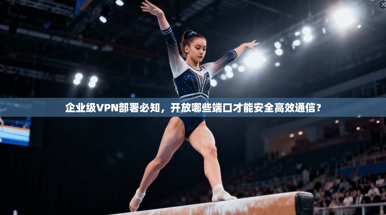 企业级VPN部署必知，开放哪些端口才能安全高效通信？