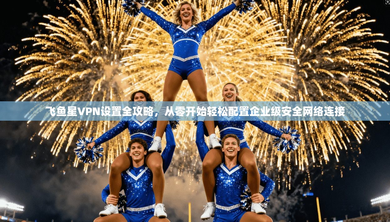 飞鱼星VPN设置全攻略，从零开始轻松配置企业级安全网络连接