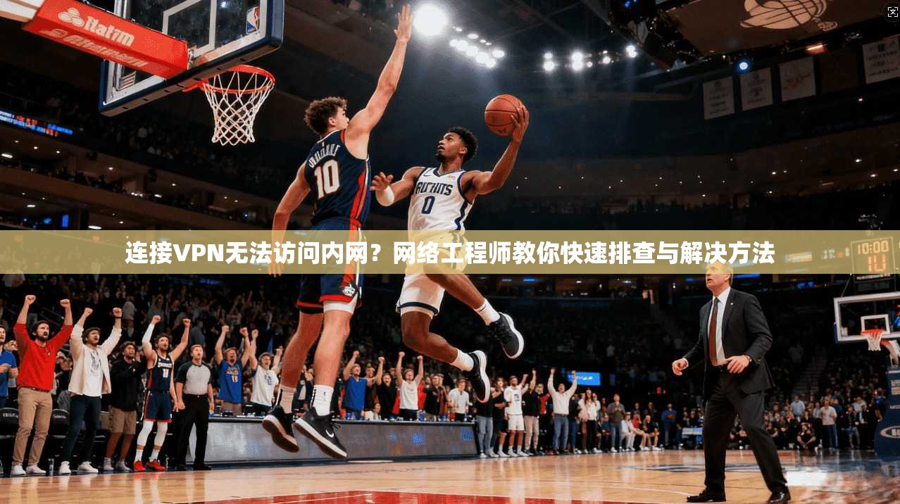 连接VPN无法访问内网？网络工程师教你快速排查与解决方法