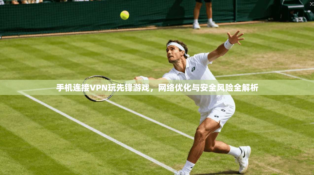 手机连接VPN玩先锋游戏，网络优化与安全风险全解析