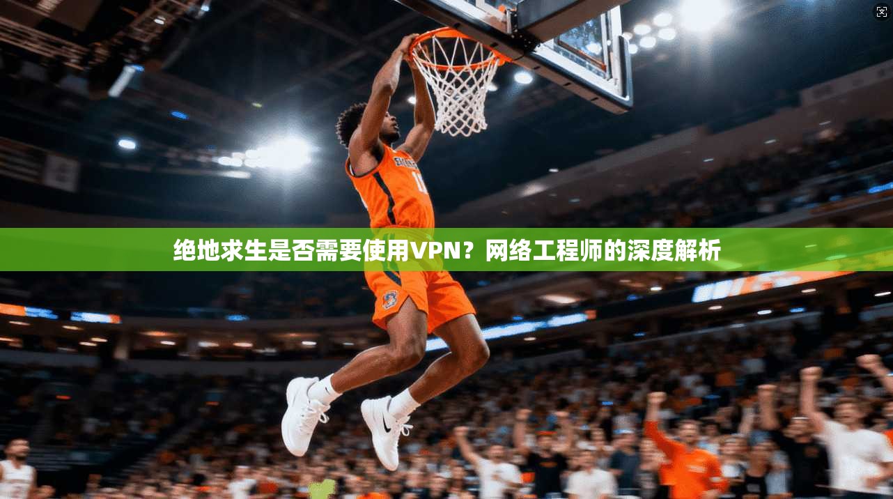 绝地求生是否需要使用VPN？网络工程师的深度解析