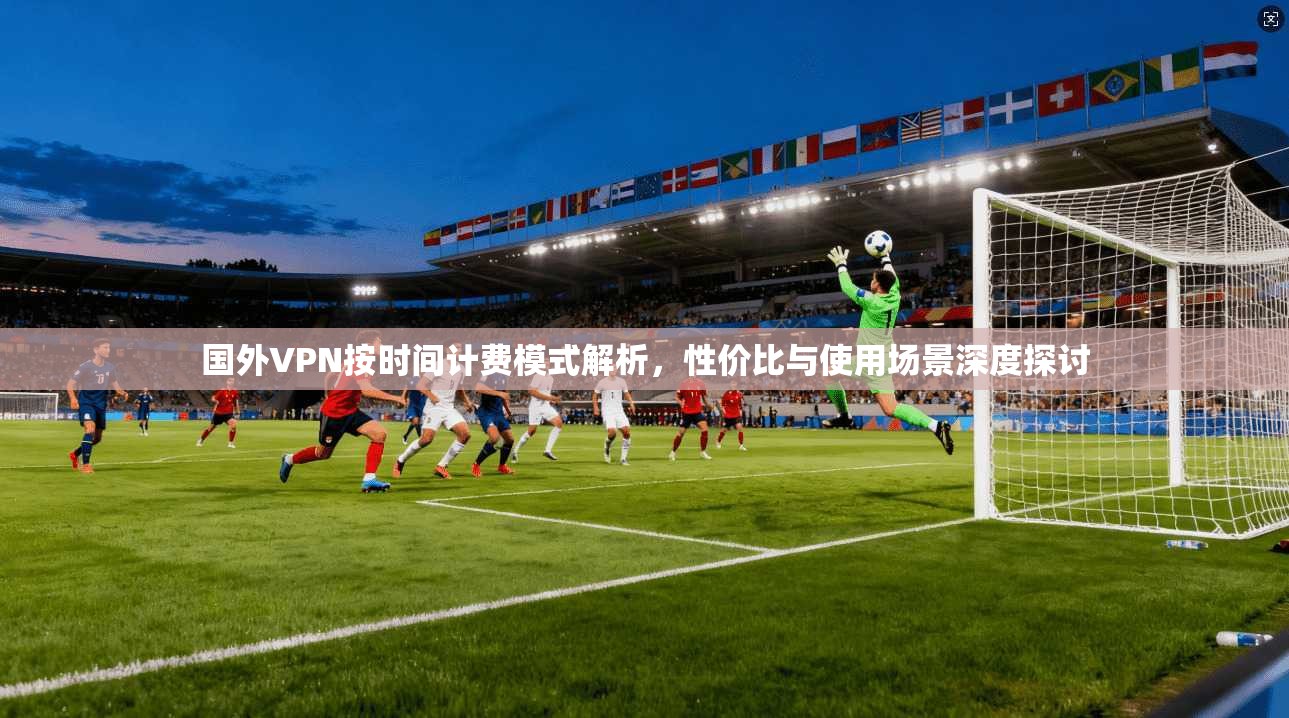 国外VPN按时间计费模式解析，性价比与使用场景深度探讨