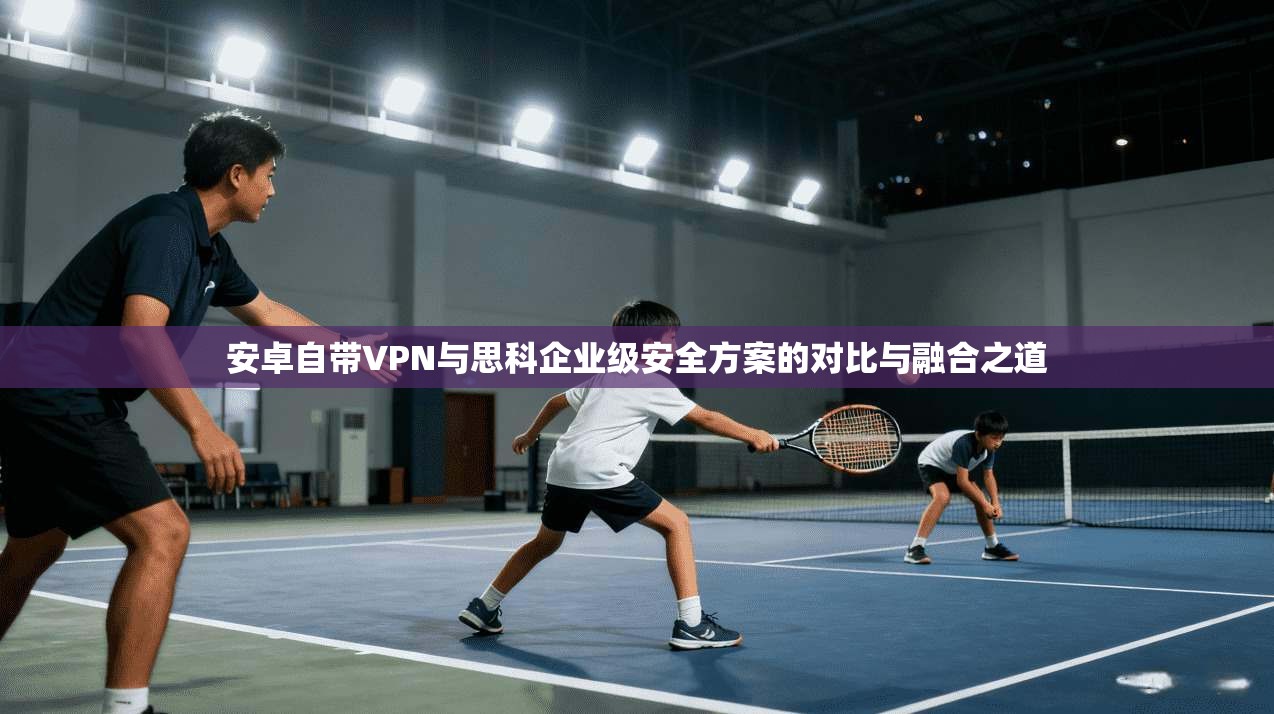 安卓自带VPN与思科企业级安全方案的对比与融合之道