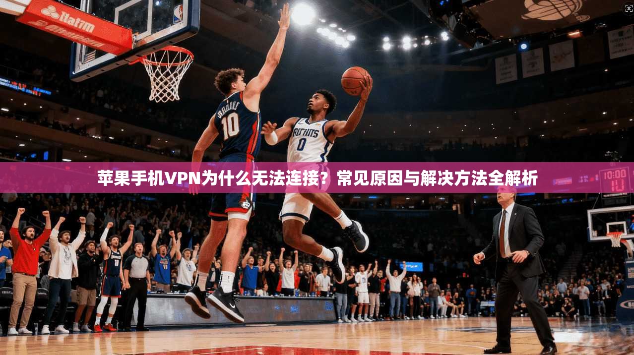 苹果手机VPN为什么无法连接？常见原因与解决方法全解析