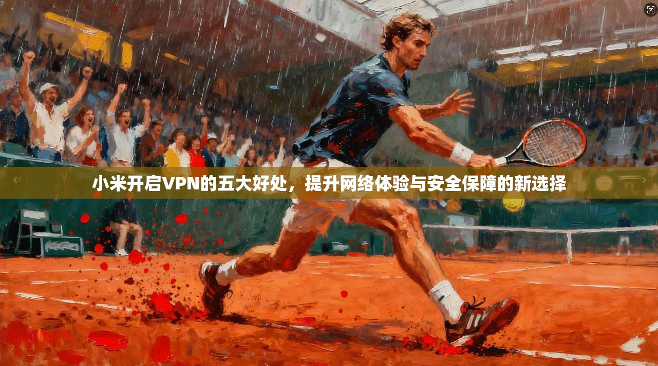 小米开启VPN的五大好处，提升网络体验与安全保障的新选择