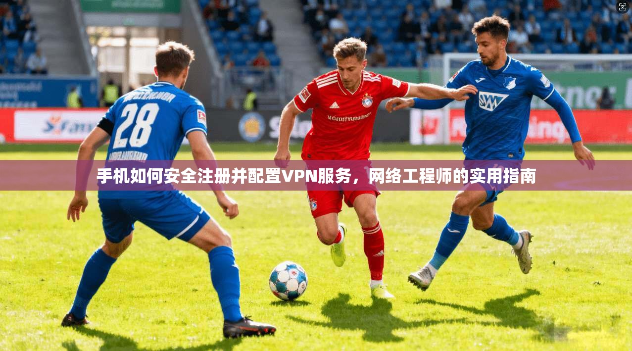 手机如何安全注册并配置VPN服务，网络工程师的实用指南