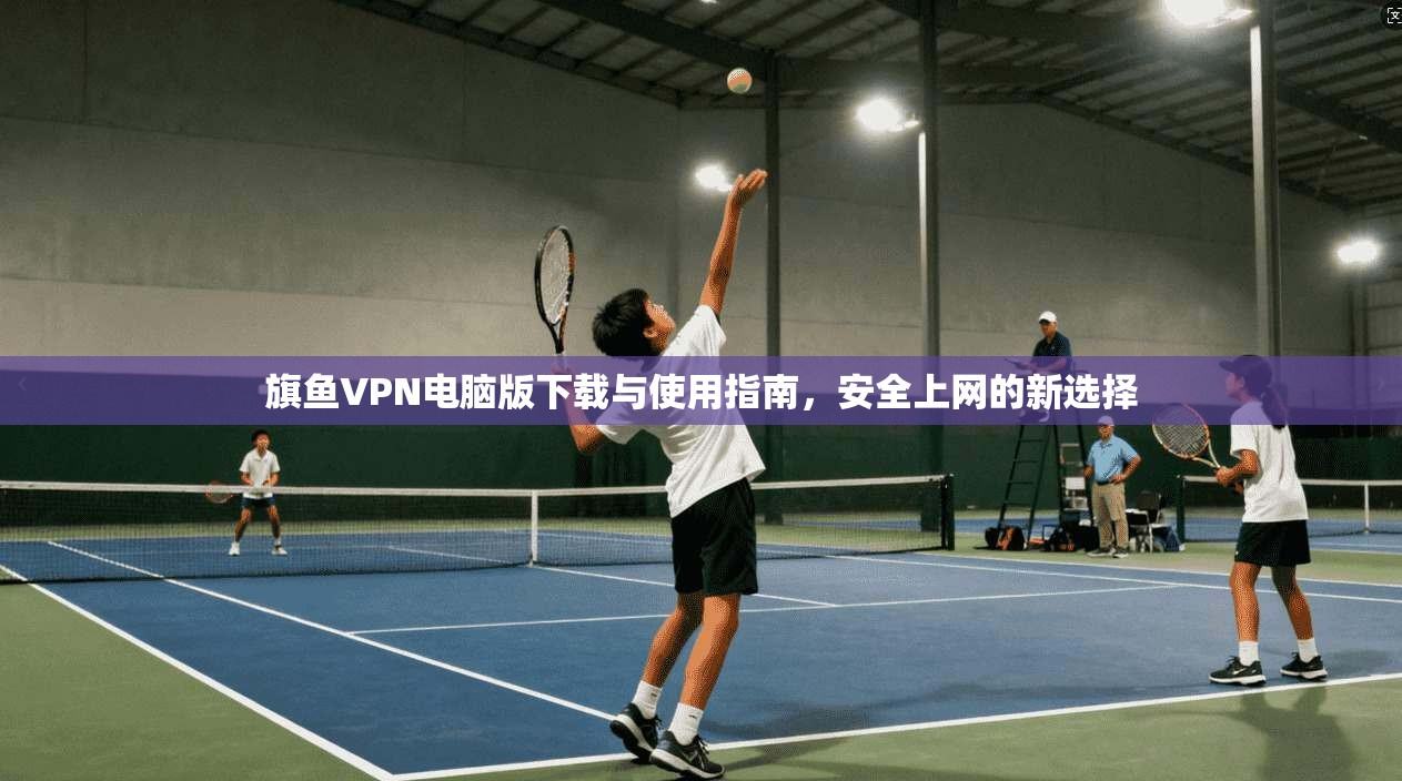 旗鱼VPN电脑版下载与使用指南，安全上网的新选择