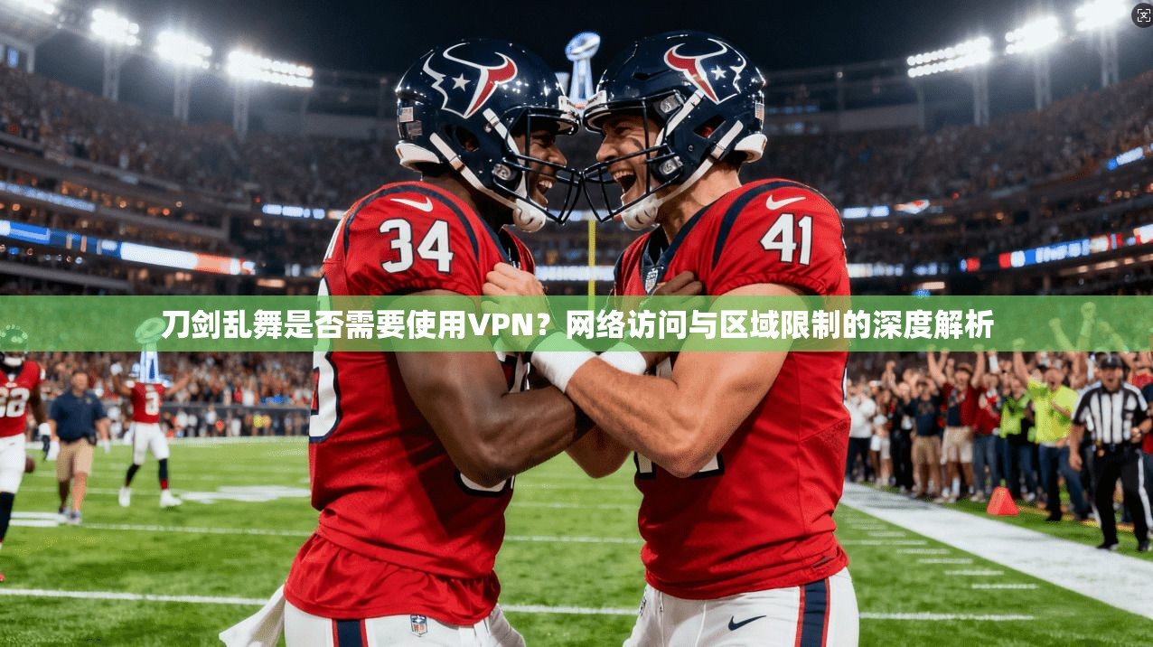 刀剑乱舞是否需要使用VPN？网络访问与区域限制的深度解析