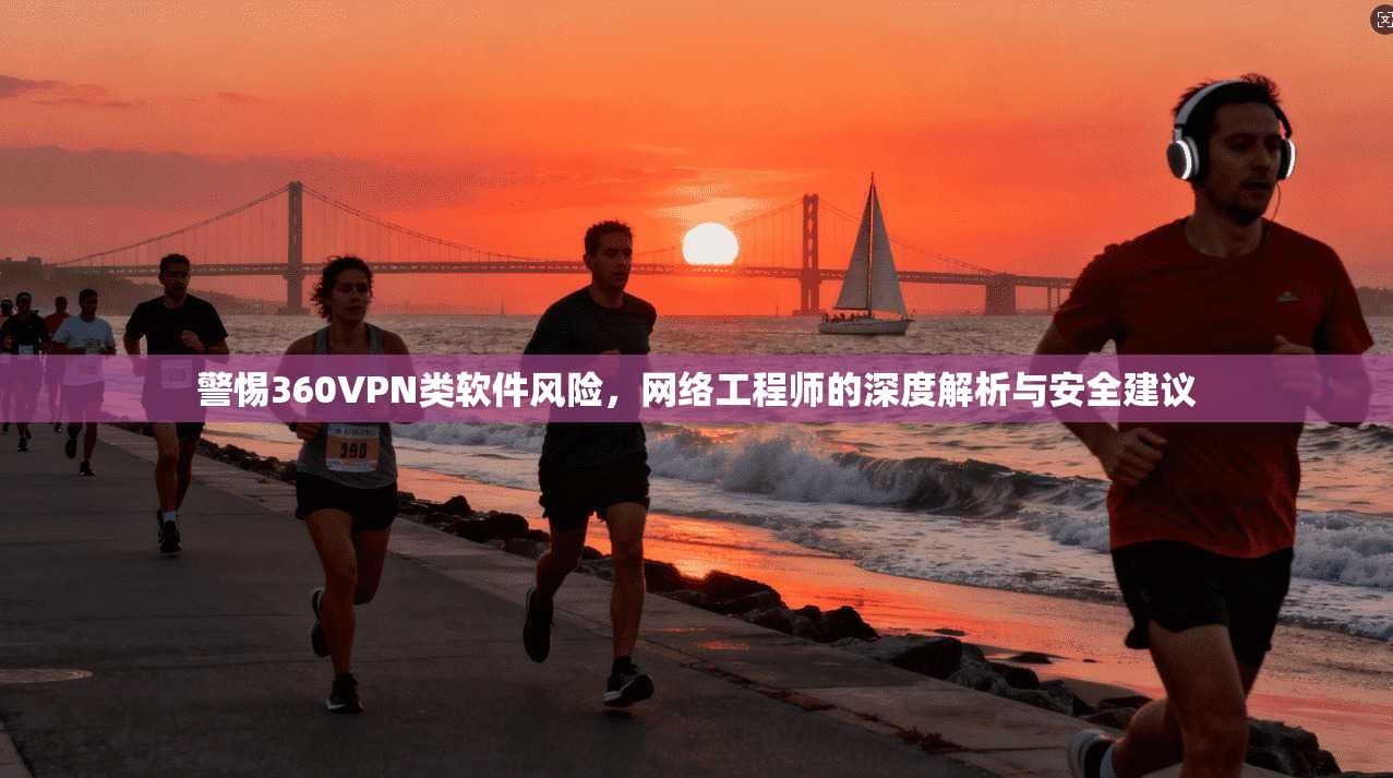 警惕360VPN类软件风险，网络工程师的深度解析与安全建议