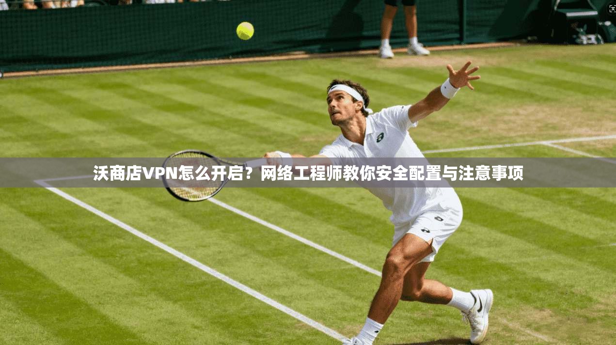 沃商店VPN怎么开启？网络工程师教你安全配置与注意事项