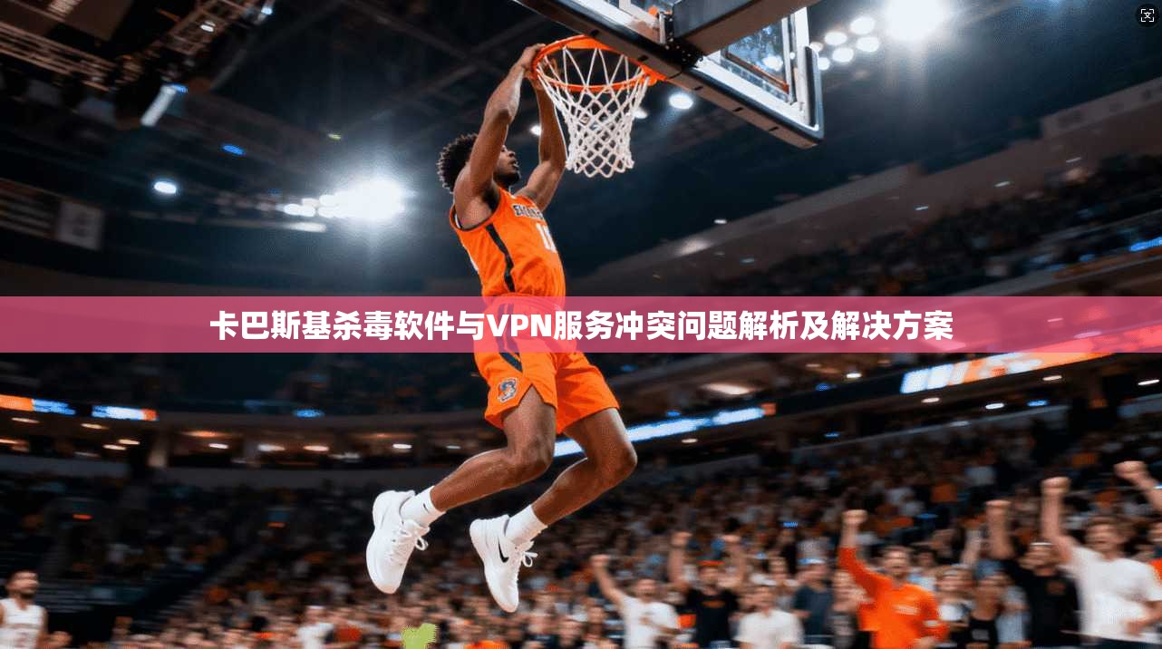 卡巴斯基杀毒软件与VPN服务冲突问题解析及解决方案