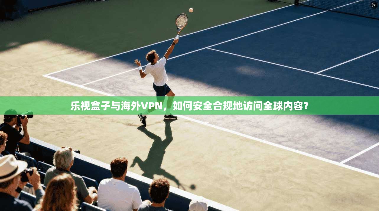 乐视盒子与海外VPN，如何安全合规地访问全球内容？