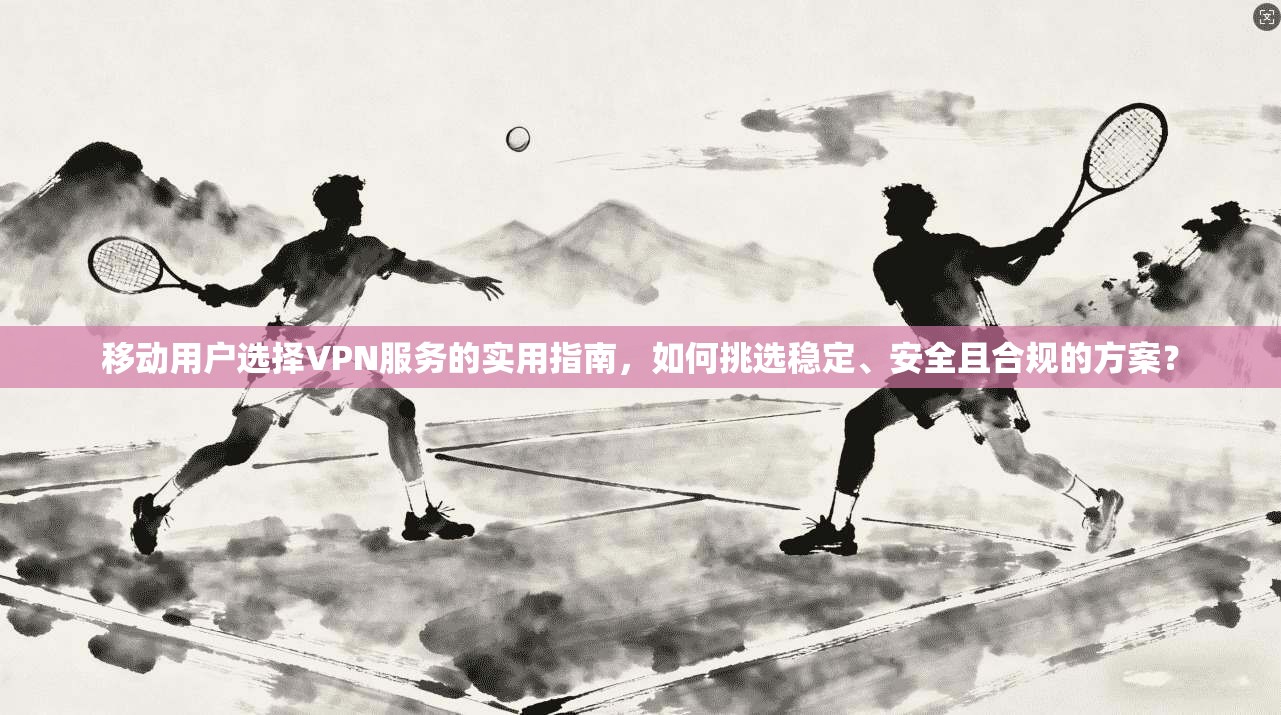 移动用户选择VPN服务的实用指南，如何挑选稳定、安全且合规的方案？