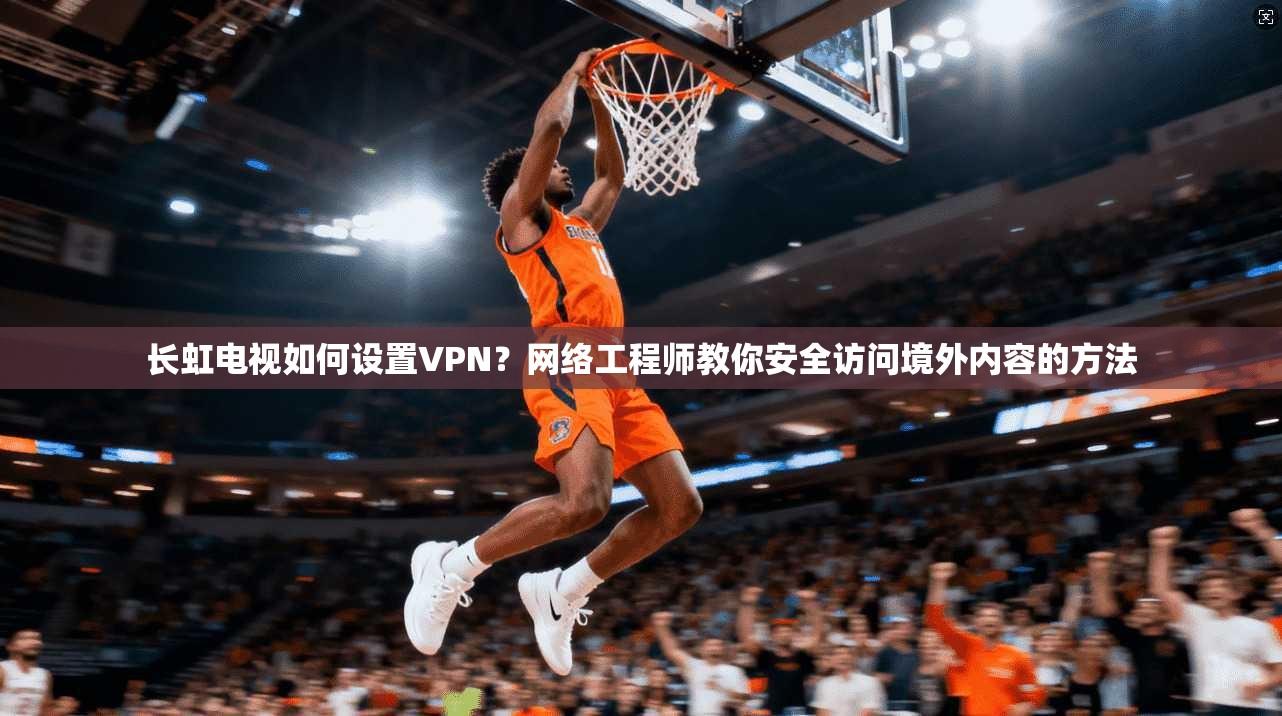 长虹电视如何设置VPN？网络工程师教你安全访问境外内容的方法