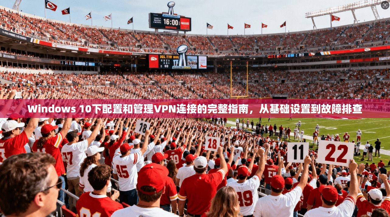 Windows 10下配置和管理VPN连接的完整指南,从基础设置到故障排查