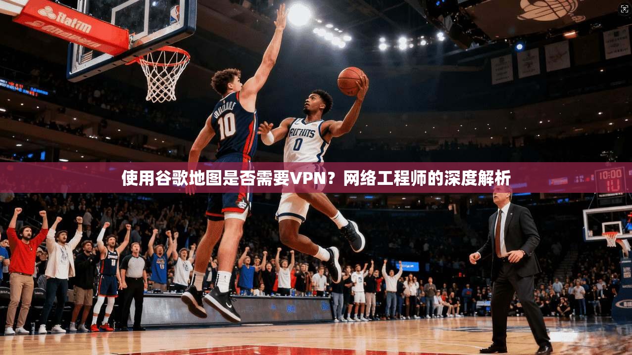 使用谷歌地图是否需要VPN？网络工程师的深度解析