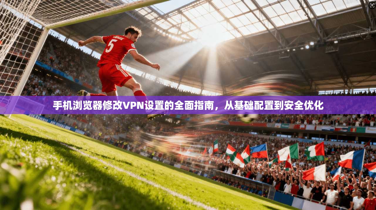 手机浏览器修改VPN设置的全面指南，从基础配置到安全优化