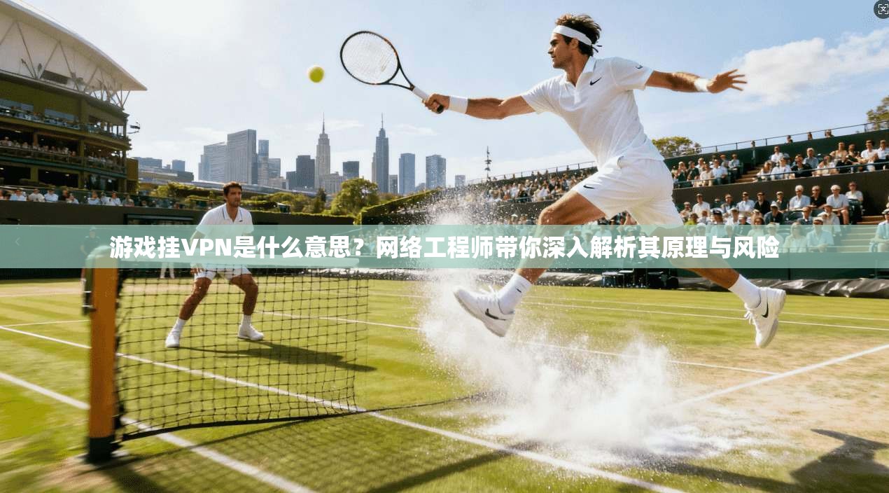 游戏挂VPN是什么意思？网络工程师带你深入解析其原理与风险