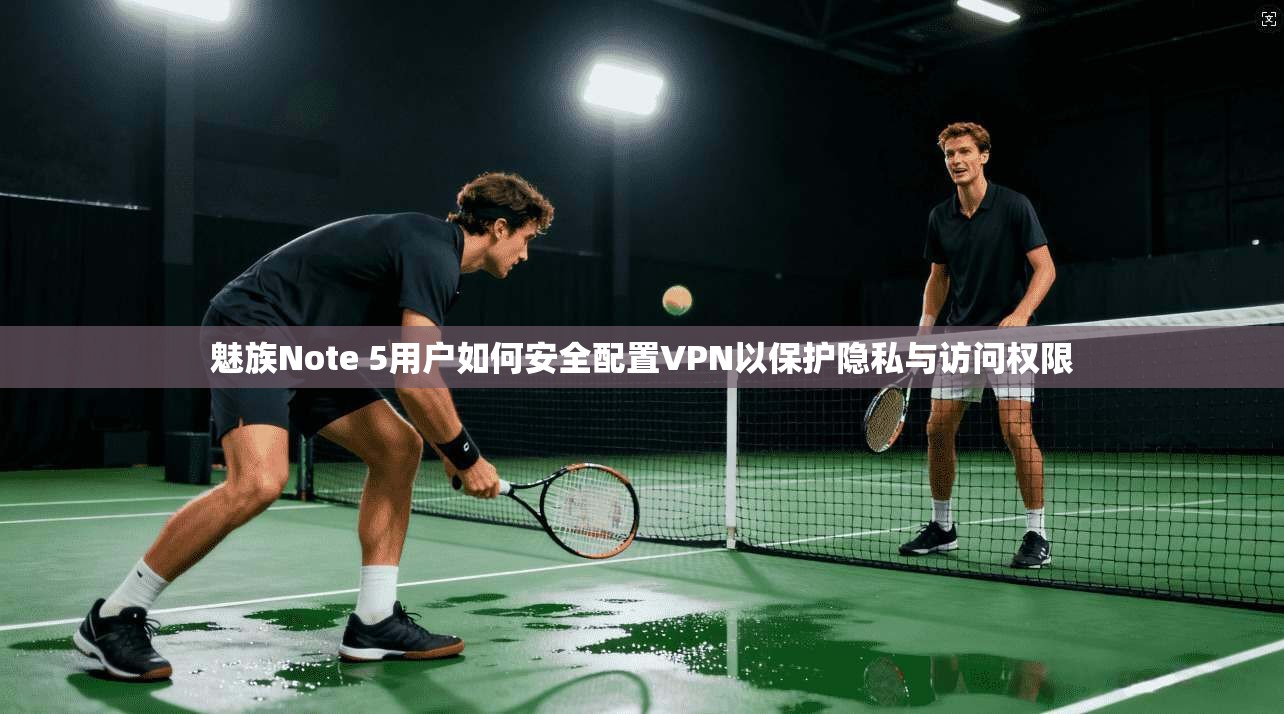 魅族Note 5用户如何安全配置VPN以保护隐私与访问权限