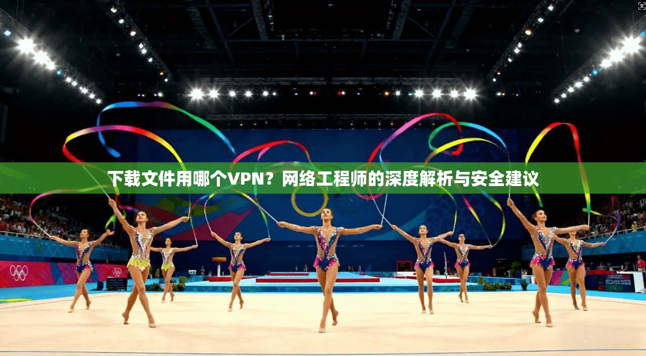 下载文件用哪个VPN？网络工程师的深度解析与安全建议
