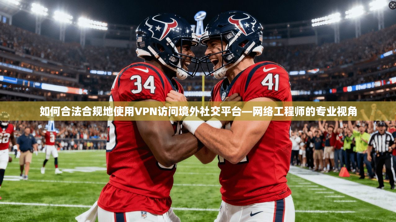 如何合法合规地使用VPN访问境外社交平台—网络工程师的专业视角