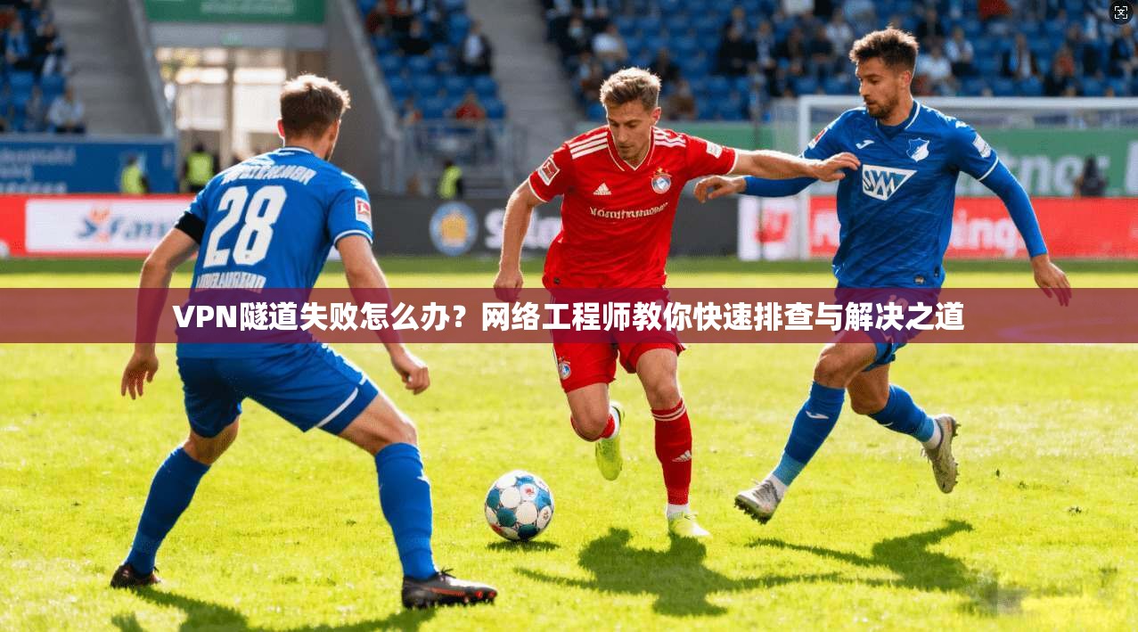 VPN隧道失败怎么办？网络工程师教你快速排查与解决之道
