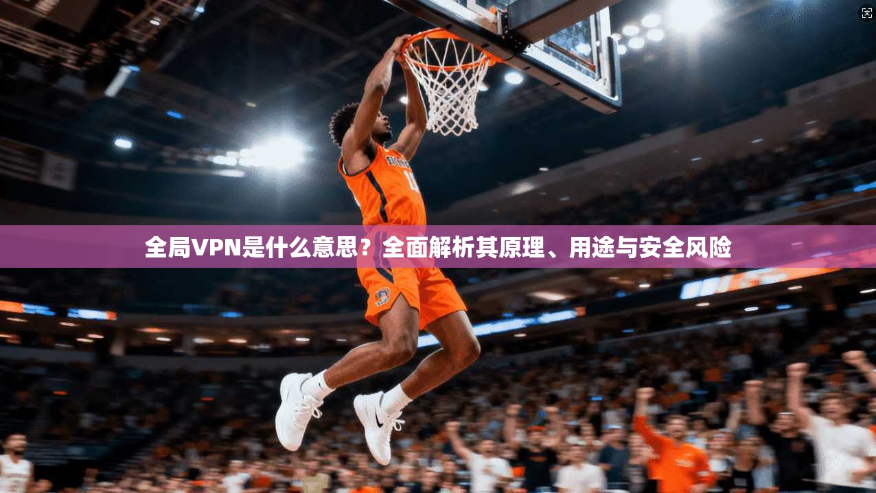 全局VPN是什么意思?全面解析其原理、用途与安全风险