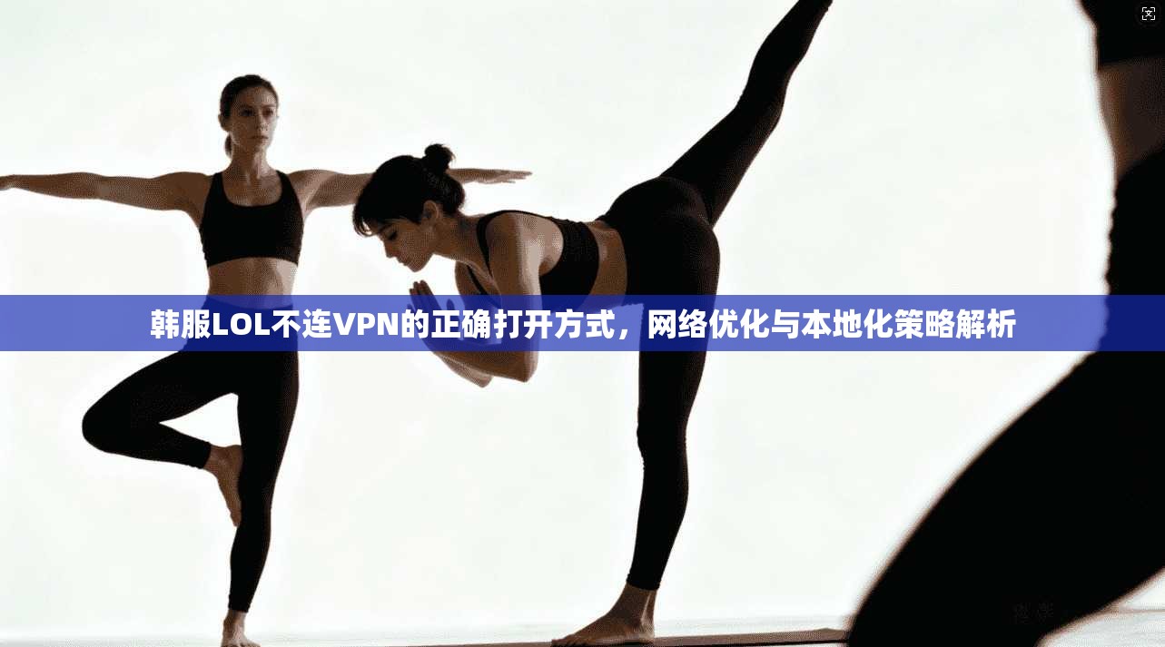韩服LOL不连VPN的正确打开方式，网络优化与本地化策略解析