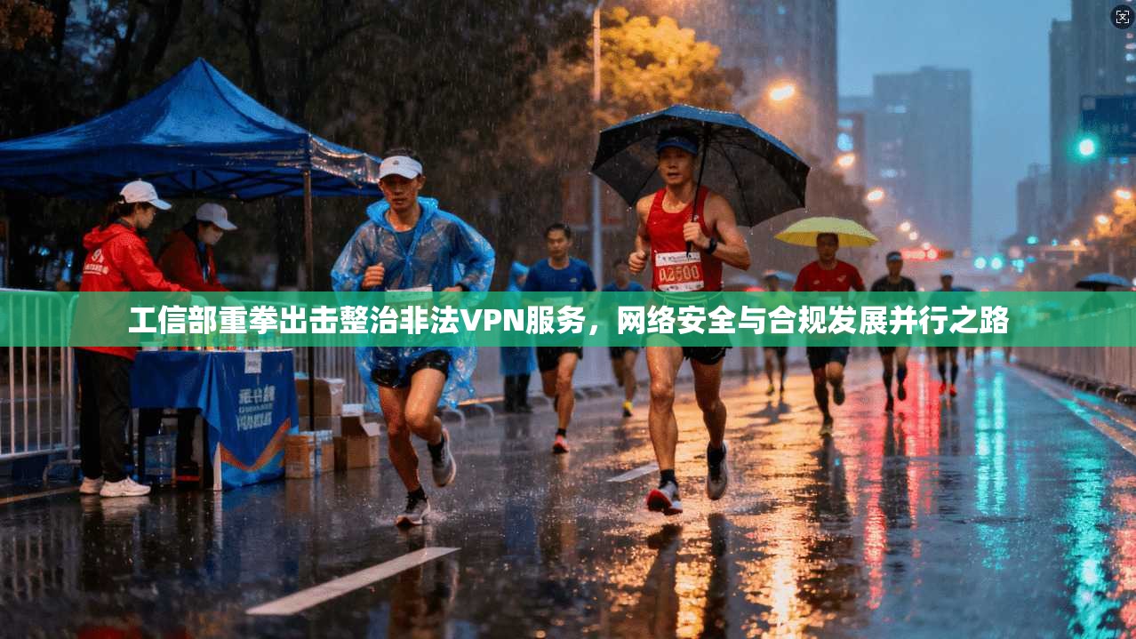 工信部重拳出击整治非法VPN服务,网络安全与合规发展并行之路