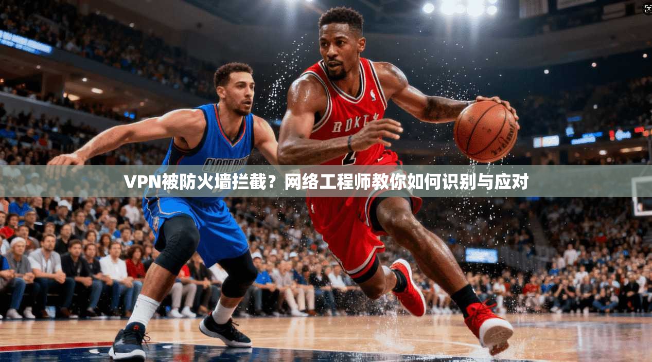 VPN被防火墙拦截？网络工程师教你如何识别与应对